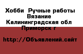 Хобби. Ручные работы Вязание. Калининградская обл.,Приморск г.